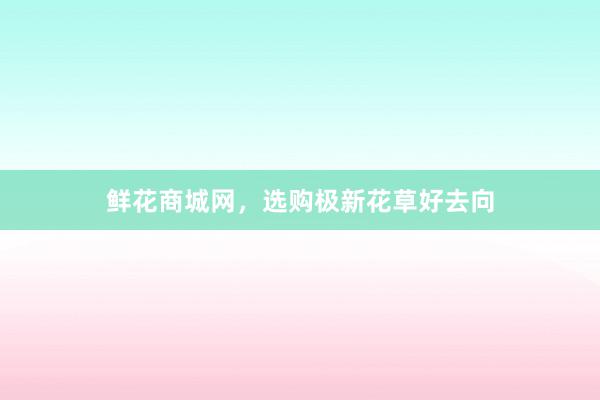 鲜花商城网，选购极新花草好去向